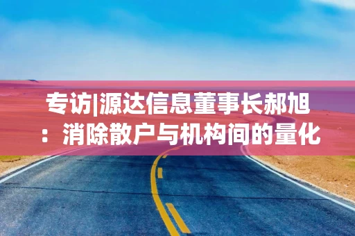 专访|源达信息董事长郝旭：消除散户与机构间的量化工具代差 以技术“平权”个人投资者