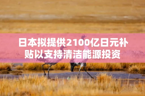 日本拟提供2100亿日元补贴以支持清洁能源投资