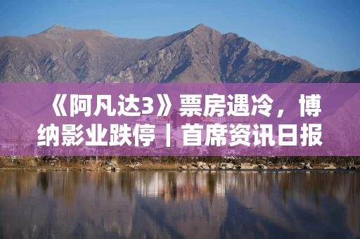 《阿凡达3》票房遇冷，博纳影业跌停｜首席资讯日报