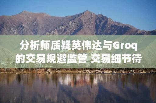分析师质疑英伟达与Groq的交易规避监管 交易细节待披露