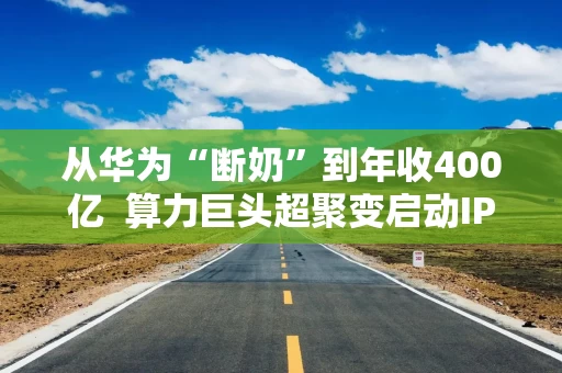 从华为“断奶”到年收400亿  算力巨头超聚变启动IPO