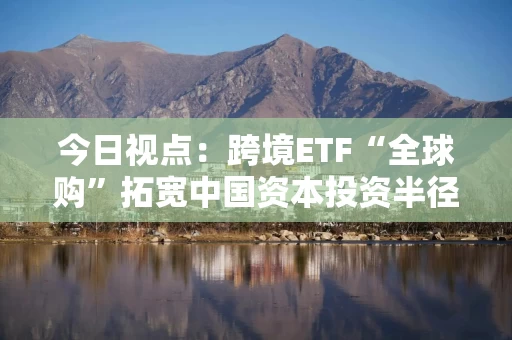今日视点：跨境ETF“全球购”拓宽中国资本投资半径
