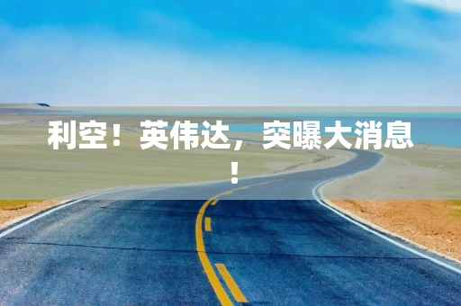 利空！英伟达，突曝大消息！