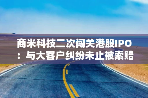 商米科技二次闯关港股IPO：与大客户纠纷未止被索赔3.54亿美元 高度依赖代工自有产能仅3.3%