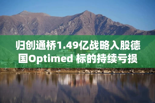 归创通桥1.49亿战略入股德国Optimed 标的持续亏损但未设置业绩承诺 地缘政治风险需关注