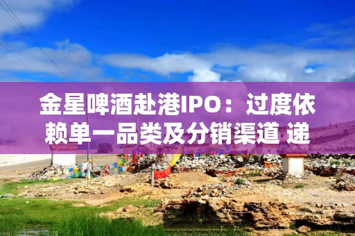 金星啤酒赴港IPO：过度依赖单一品类及分销渠道 递表前分红2.29亿元全部进了实控人父子口袋
