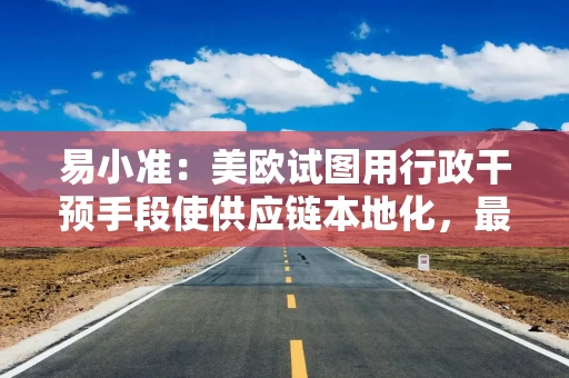 易小准:美欧试图用行政干预手段使供应链本地化,最终只会失去在全球市场竞争力 易小准:美欧试图用行政干预手段使供应链本地化,最终只会失去在全球市场竞争力