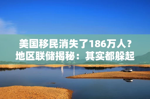 美国移民消失了186万人？地区联储揭秘：其实都躲起来了