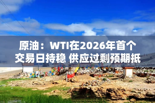 原油：WTI在2026年首个交易日持稳 供应过剩预期抵消地缘政治风险