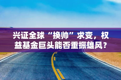 兴证全球“换帅”求变，权益基金巨头能否重振雄风？