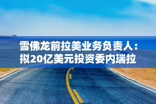 雪佛龙前拉美业务负责人：拟20亿美元投资委内瑞拉石油