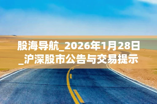 股海导航_2026年1月28日_沪深股市公告与交易提示 股海导航_2026年1月28日_沪深股市公告与交易提示