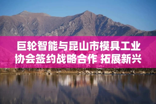 巨轮智能与昆山市模具工业协会签约战略合作 拓展新兴下游领域应用