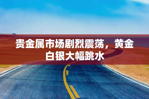 贵金属市场剧烈震荡，黄金白银大幅跳水