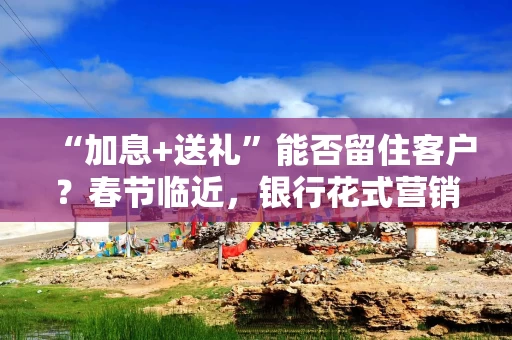“加息+送礼”能否留住客户？春节临近，银行花式营销争抢天量到期存款