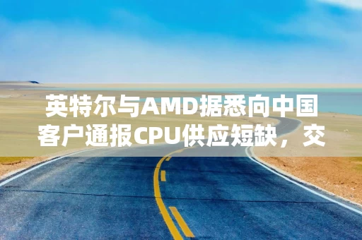 英特尔与AMD据悉向中国客户通报CPU供应短缺，交付周期或长达六个月
