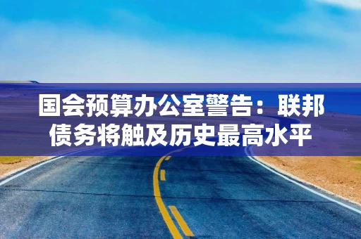 国会预算办公室警告：联邦债务将触及历史最高水平