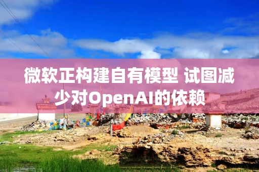 微软正构建自有模型 试图减少对OpenAI的依赖 微软正构建自有模型 试图减少对OpenAI的依赖