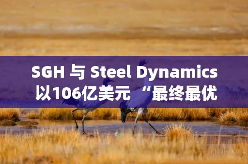 SGH 与 Steel Dynamics 以106亿美元 “最终最优报价” 竞购博思格钢铁