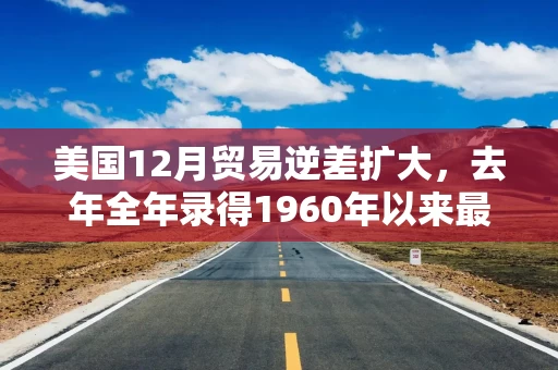 美国12月贸易逆差扩大，去年全年录得1960年以来最大逆差之一
