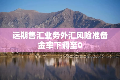 远期售汇业务外汇风险准备金率下调至0 远期售汇业务外汇风险准备金率下调至0