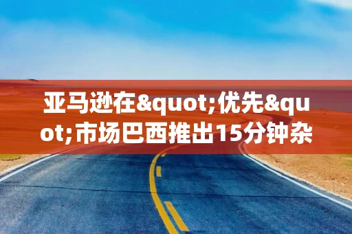 亚马逊在"优先"市场巴西推出15分钟杂货配送服务