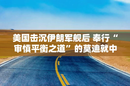 美国击沉伊朗军舰后 奉行“审慎平衡之道”的莫迪就中东局势罕见发声