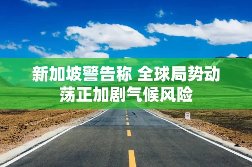 新加坡警告称 全球局势动荡正加剧气候风险