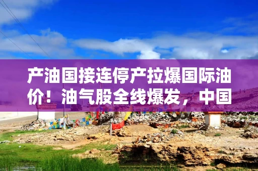 产油国接连停产拉爆国际油价！油气股全线爆发，中国海油盘中涨停