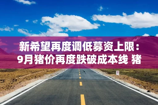 新希望再度调低募资上限：9月猪价再度跌破成本线 猪产业连亏四年后何时迎来拐点
