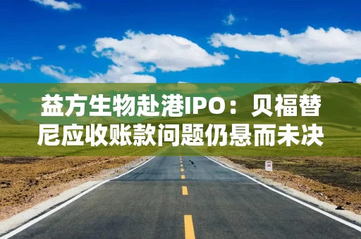 益方生物赴港IPO：贝福替尼应收账款问题仍悬而未决 10亿募集资金用于理财仍欲再次募资