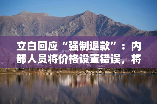 立白回应“强制退款”：内部人员将价格设置错误，将加强价格校验