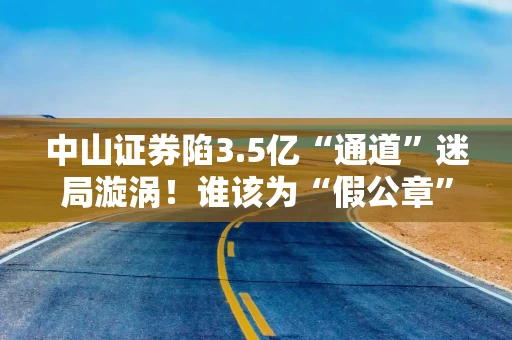 中山证券陷3.5亿“通道”迷局漩涡！谁该为“假公章”买单？