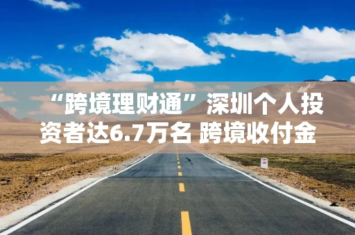 “跨境理财通”深圳个人投资者达6.7万名 跨境收付金额近590亿元