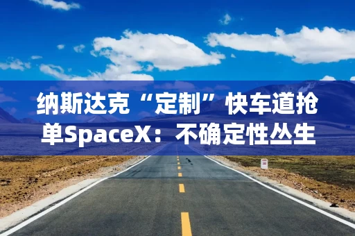 纳斯达克“定制”快车道抢单SpaceX：不确定性丛生下，美股IPO“大年”能否如约而至？