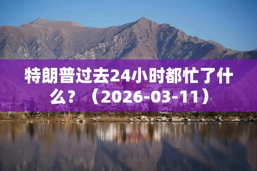 特朗普过去24小时都忙了什么？（2026-03-11）