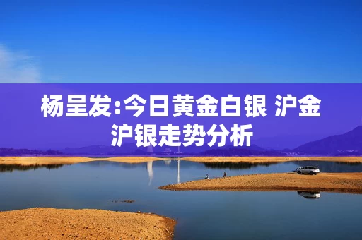 杨呈发:今日黄金白银 沪金沪银走势分析