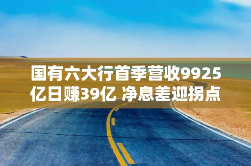 国有六大行首季营收9925亿日赚39亿 净息差迎拐点利息净收入均增超7%