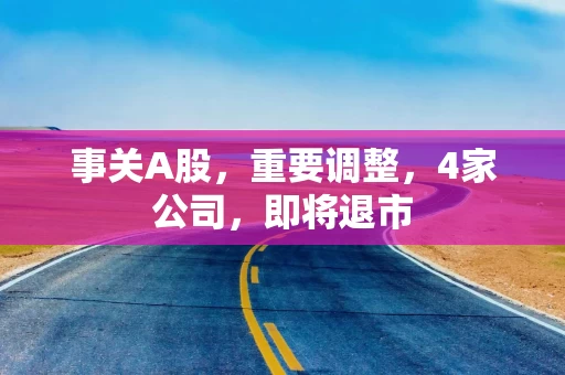 事关A股,重要调整,4家公司,即将退市 事关A股,重要调整,4家公司,即将退市