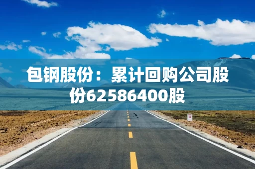 包钢股份:累计回购公司股份62586400股 包钢股份:累计回购公司股份62586400股