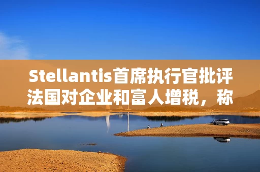 Stellantis首席执行官批评法国对企业和富人增税，称将损害投资并赶走人才