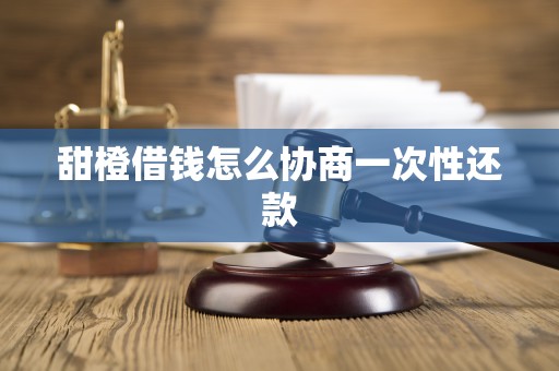 甜橙借钱怎么协商一次性还款 甜橙借钱怎么协商一次性还款
