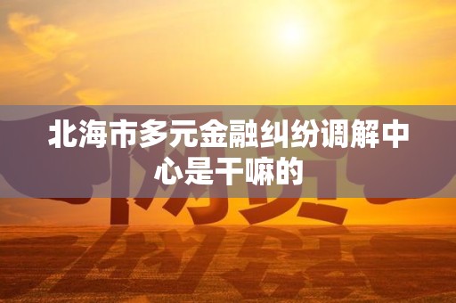 北海市多元金融纠纷调解中心是干嘛的 北海市多元金融纠纷调解中心是干嘛的