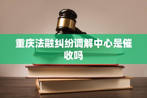 重庆法融纠纷调解中心是催收吗 重庆法融纠纷调解中心是催收吗