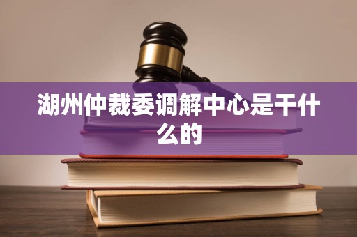 湖州仲裁委调解中心是干什么的 湖州仲裁委调解中心是干什么的