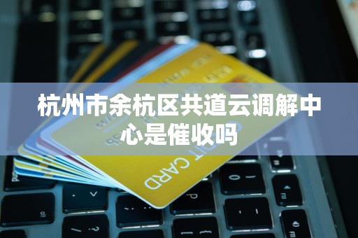 杭州市余杭区共道云调解中心是催收吗 杭州市余杭区共道云调解中心是催收吗