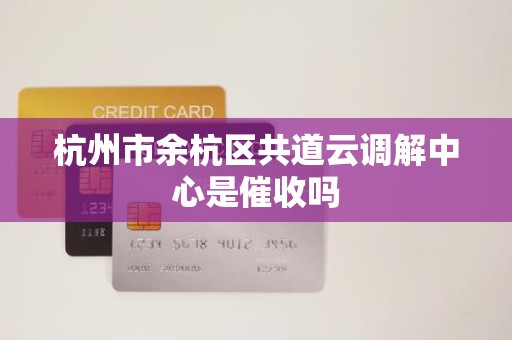 杭州市余杭区共道云调解中心是催收吗 杭州市余杭区共道云调解中心是催收吗