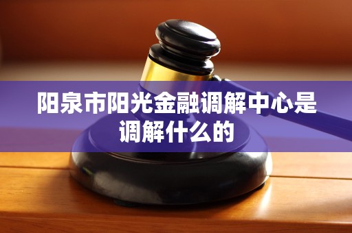 阳泉市阳光金融调解中心是调解什么的 阳泉市阳光金融调解中心是调解什么的