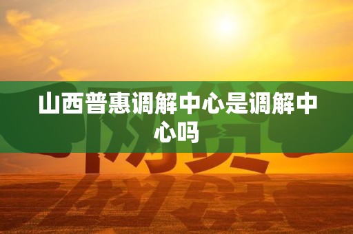 山西普惠调解中心是调解中心吗
