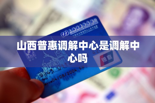 山西普惠调解中心是调解中心吗